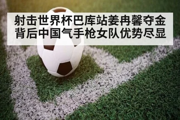 射击世界杯巴库站姜冉馨夺金背后中国气手枪女队优势尽显